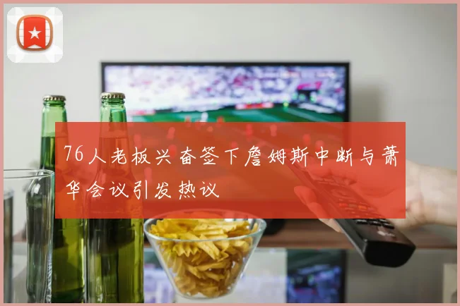76人老板兴奋签下詹姆斯中断与萧华会议引发热议