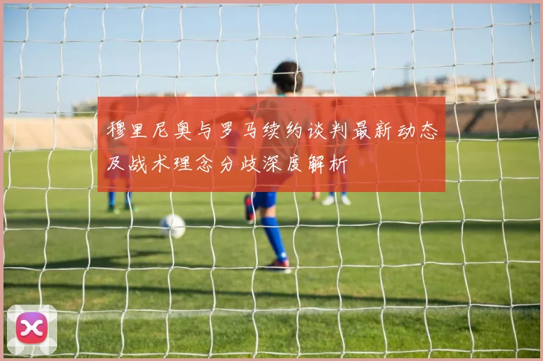 穆里尼奥与罗马续约谈判最新动态及战术理念分歧深度解析