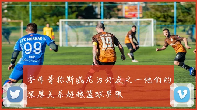 字母哥称斯威尼为好友之一他们的深厚关系超越篮球界限