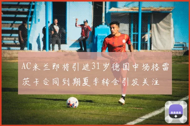 AC米兰即将引进31岁德国中场格雷茨卡合同到期夏季转会引发关注