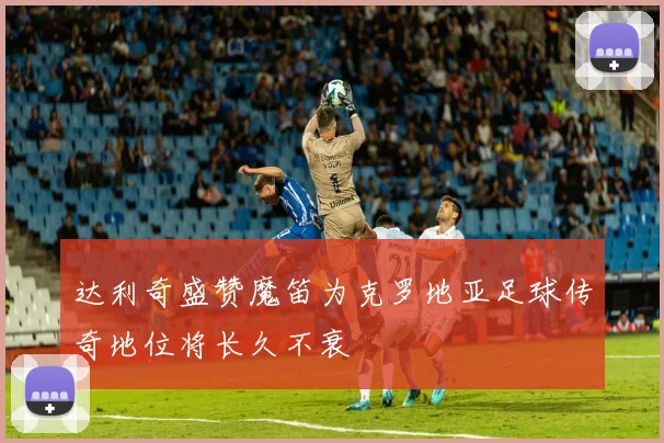 达利奇盛赞魔笛为克罗地亚足球传奇地位将长久不衰