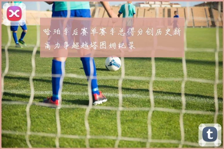 哈珀季后赛单赛季总得分创历史新高力争超越塔图姆纪录