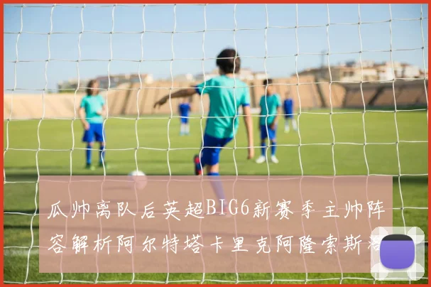 瓜帅离队后英超BIG6新赛季主帅阵容解析阿尔特塔卡里克阿隆索斯洛特的挑战与机遇