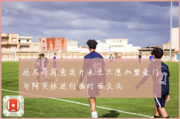 迈尼昂有意离开米兰只愿加盟豪门与阿莫林进行面对面交流