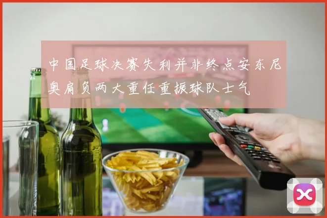 中国足球决赛失利并非终点安东尼奥肩负两大重任重振球队士气