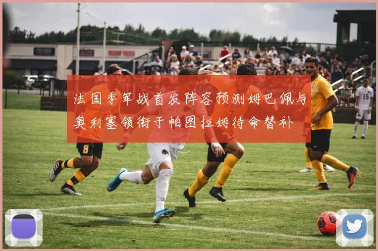 法国季军战首发阵容预测姆巴佩与奥利塞领衔于帕图拉姆待命替补