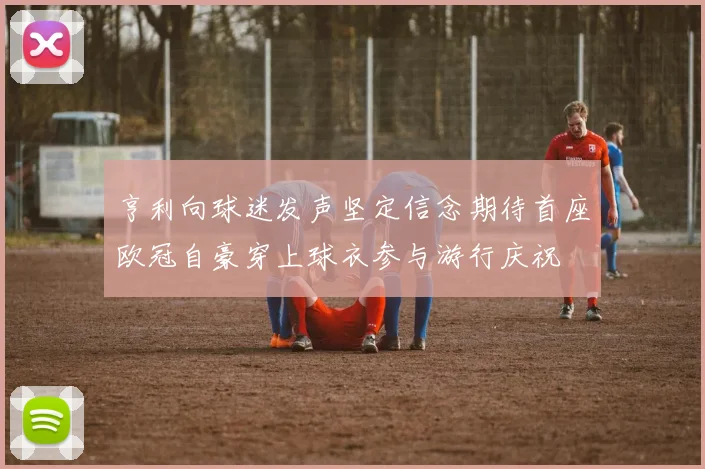 亨利向球迷发声坚定信念期待首座欧冠自豪穿上球衣参与游行庆祝