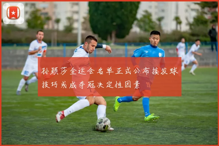 孙颖莎全运会名单正式公布接发球技巧或成夺冠决定性因素