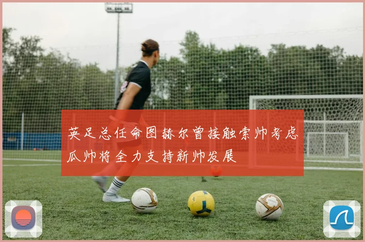 英足总任命图赫尔曾接触索帅考虑瓜帅将全力支持新帅发展