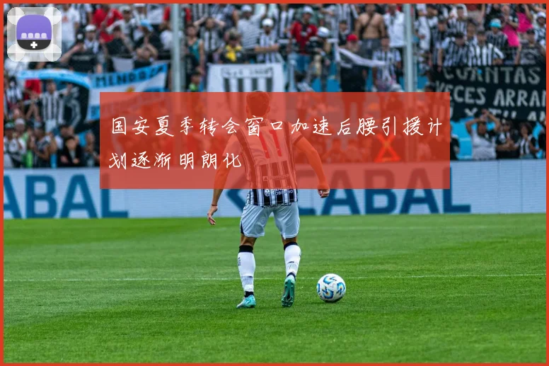 国安夏季转会窗口加速后腰引援计划逐渐明朗化