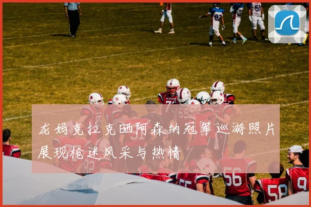 龙妈克拉克晒阿森纳冠军巡游照片展现枪迷风采与热情
