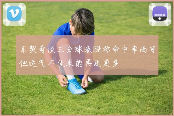 东契奇谈三分球表现称命中率尚可但运气不佳未能再进更多