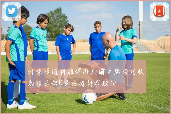 外媒报道利雅得胜利前主席考虑收购俱乐部C罗或将持有股份