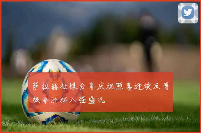 萨拉赫社媒分享庆祝照喜迎埃及晋级非洲杯八强盛况