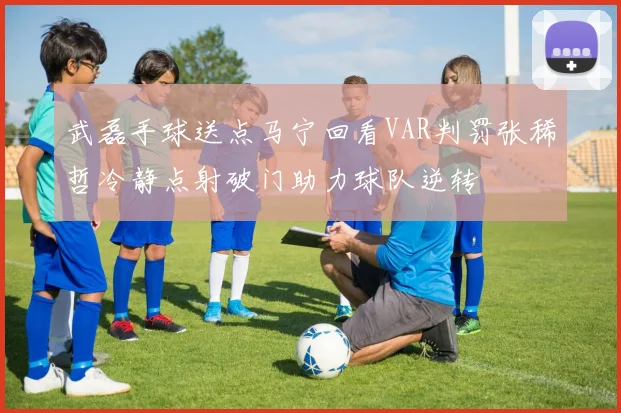 武磊手球送点马宁回看VAR判罚张稀哲冷静点射破门助力球队逆转