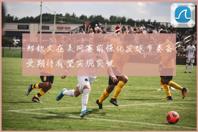 郑钦文在美网赛前强化发球节奏备受期待有望实现突破