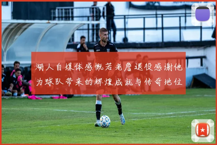湖人自媒体感慨若老詹退役感谢他为球队带来的辉煌成就与传奇地位