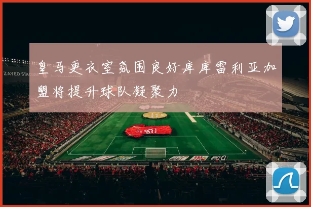 皇马更衣室氛围良好库库雷利亚加盟将提升球队凝聚力