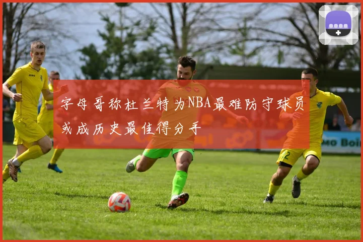 字母哥称杜兰特为NBA最难防守球员或成历史最佳得分手