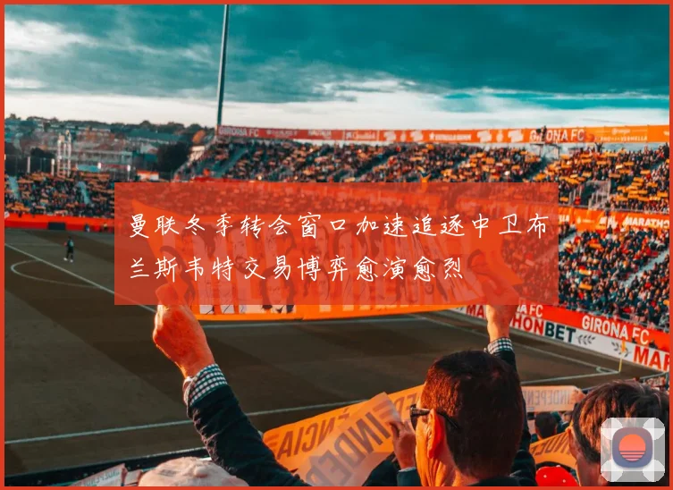 曼联冬季转会窗口加速追逐中卫布兰斯韦特交易博弈愈演愈烈