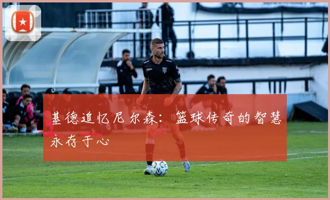 基德追忆尼尔森：篮球传奇的智慧永存于心