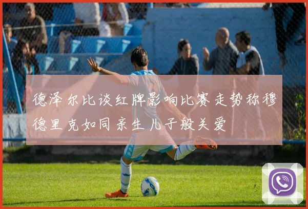 德泽尔比谈红牌影响比赛走势称穆德里克如同亲生儿子般关爱