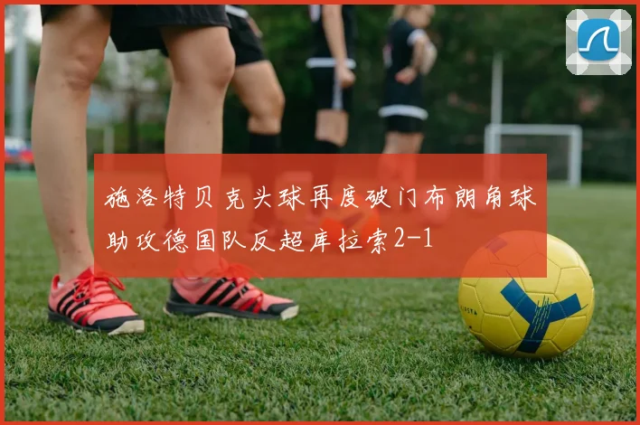 施洛特贝克头球再度破门布朗角球助攻德国队反超库拉索2-1