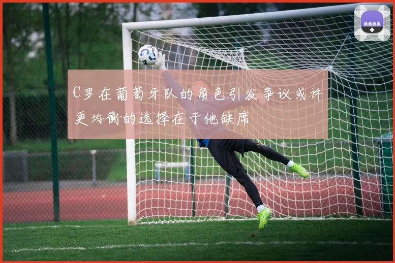 C罗在葡萄牙队的角色引发争议或许更均衡的选择在于他缺席
