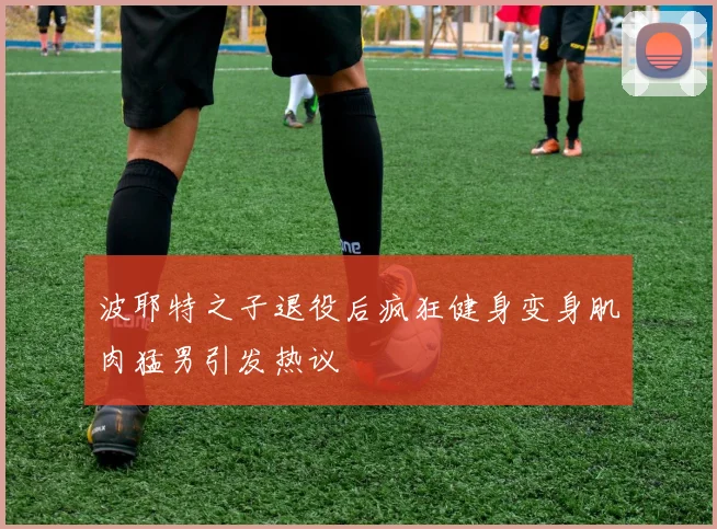 波耶特之子退役后疯狂健身变身肌肉猛男引发热议