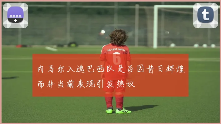 内马尔入选巴西队是否因昔日辉煌而非当前表现引发热议