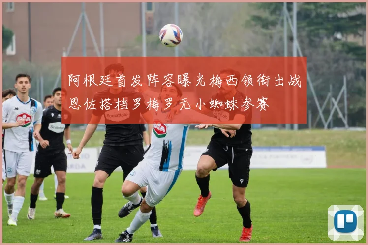 阿根廷首发阵容曝光梅西领衔出战恩佐搭档罗梅罗无小蜘蛛参赛