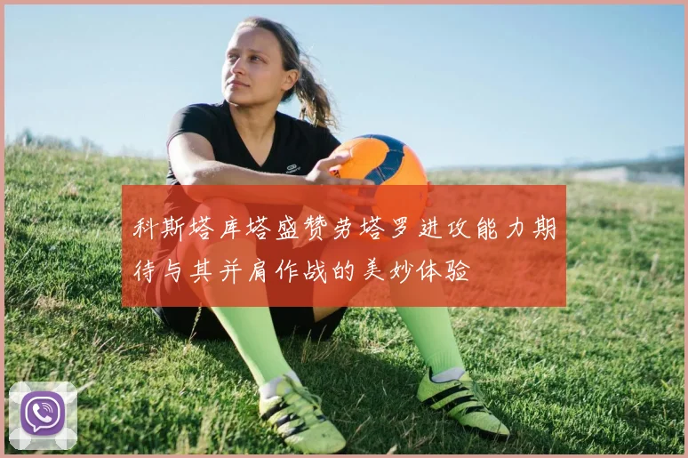 科斯塔库塔盛赞劳塔罗进攻能力期待与其并肩作战的美妙体验